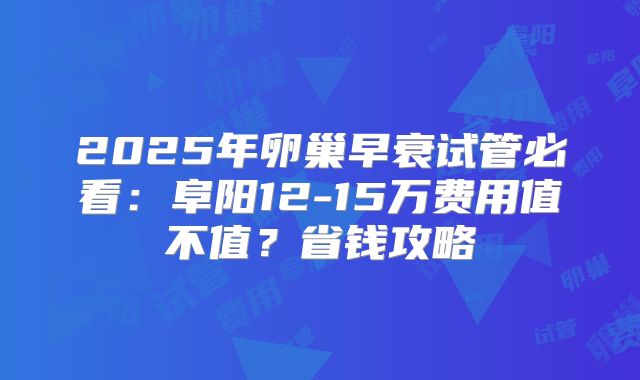 2025年卵巢早衰试管必看:阜阳12-15万费用值不值?省钱攻略