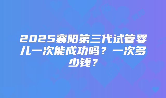2025襄阳第三代试管婴儿一次能成功吗?一次多少钱?