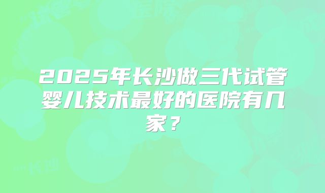 2025年长沙做三代试管婴儿技术最好的医院有几家?