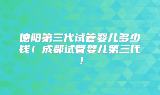 德阳第三代试管婴儿多少钱！成都试管婴儿第三代！