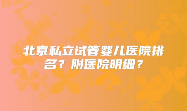 北京私立试管婴儿医院排名？附医院明细？