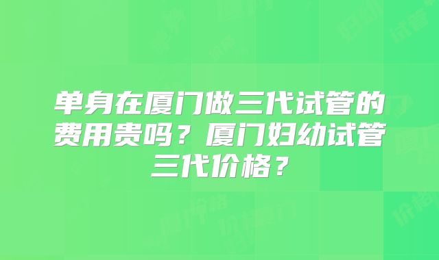 单身在厦门做三代试管的费用贵吗？厦门妇幼试管三代价格？
