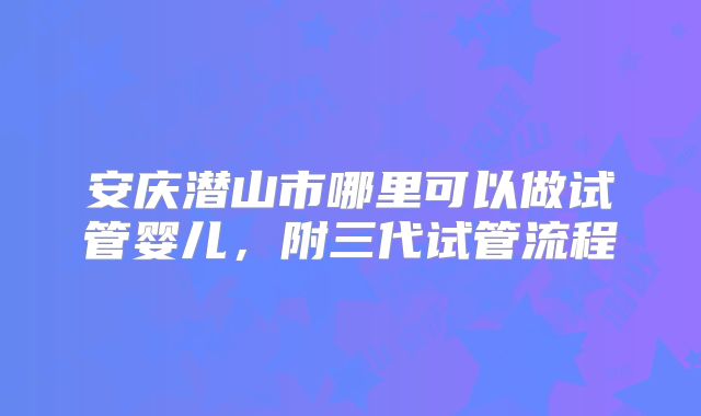 安庆潜山市哪里可以做试管婴儿,附三代试管流程