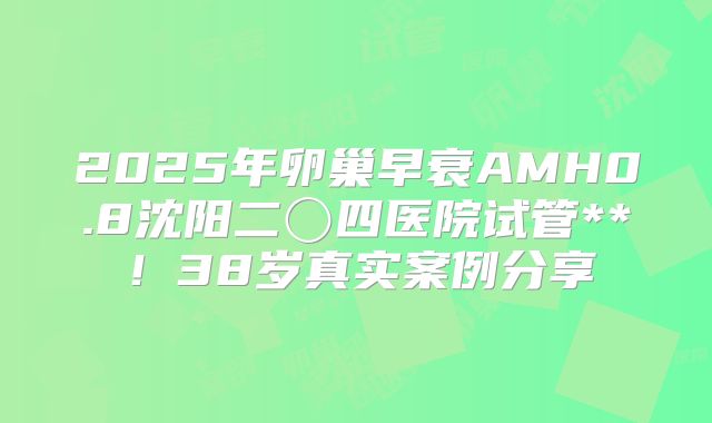 2025年卵巢早衰AMH0.8沈阳二〇四医院试管**！38岁真实案例分享