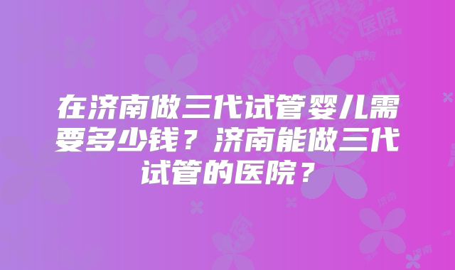 在济南做三代试管婴儿需要多少钱?济南能做三代试管的医院?