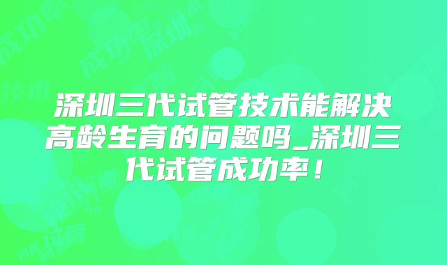 深圳三代试管技术能解决高龄生育的问题吗_深圳三代试管成功率!