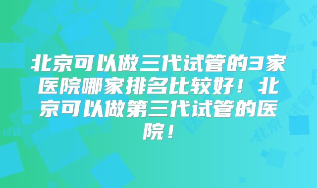 北京可以做三代试管的3家医院哪家排名比较好!北京可以做第三代试管的医院!