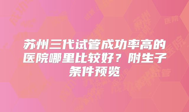 苏州三代试管成功率高的医院哪里比较好？附生子条件预览