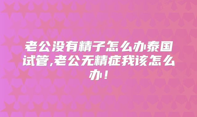 老公没有精子怎么办泰国试管,老公无精症我该怎么办！