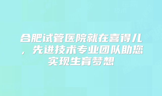 合肥试管医院就在喜得儿,先进技术专业团队助您实现生育梦想