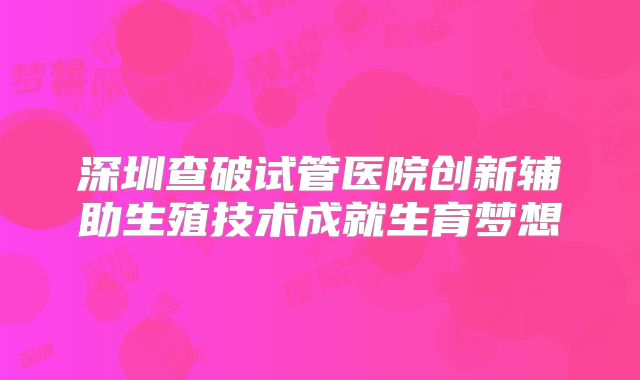 深圳查破试管医院创新辅助生殖技术成就生育梦想