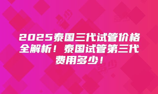 2025泰国三代试管价格全解析!泰国试管第三代费用多少!
