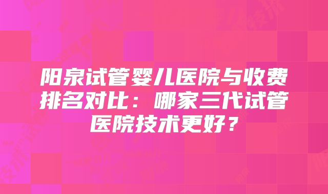 阳泉试管婴儿医院与收费排名对比：哪家三代试管医院技术更好？