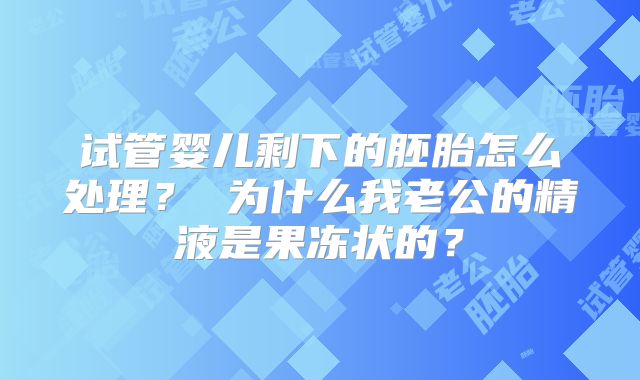 试管婴儿剩下的胚胎怎么处理？ 为什么我老公的精液是果冻状的？