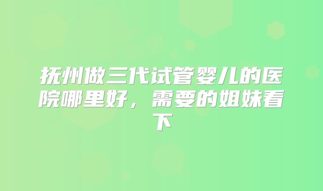 抚州做三代试管婴儿的医院哪里好，需要的姐妹看下