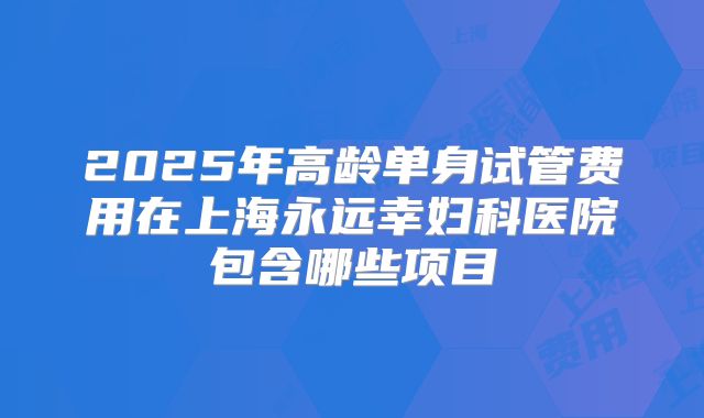 2025年高龄单身试管费用在上海永远幸妇科医院包含哪些项目