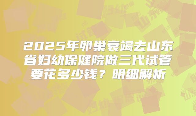 2025年卵巢衰竭去山东省妇幼保健院做三代试管要花多少钱？明细解析