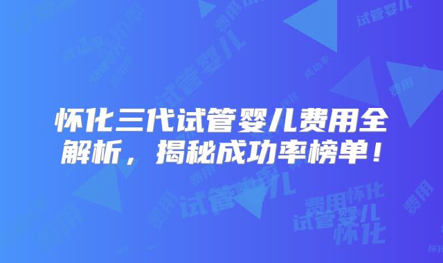 怀化三代试管婴儿费用全解析，揭秘成功率榜单！