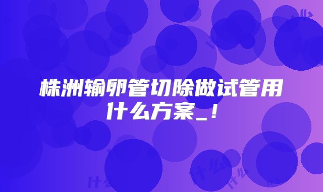 株洲输卵管切除做试管用什么方案_!
