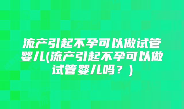 流产引起不孕可以做试管婴儿(流产引起不孕可以做试管婴儿吗?)