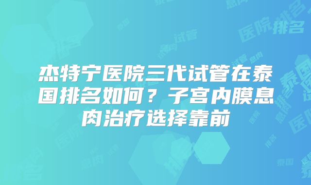 杰特宁医院三代试管在泰国排名如何?子宫内膜息肉治疗选择靠前