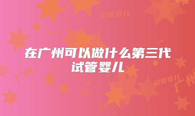 在广州可以做什么第三代试管婴儿