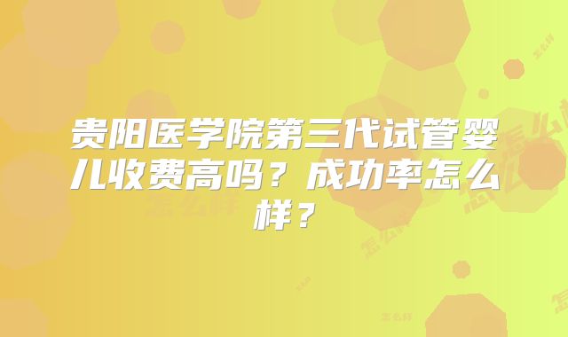 贵阳医学院第三代试管婴儿收费高吗?成功率怎么样?