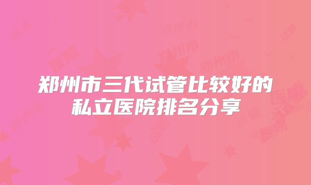 郑州市三代试管比较好的私立医院排名分享
