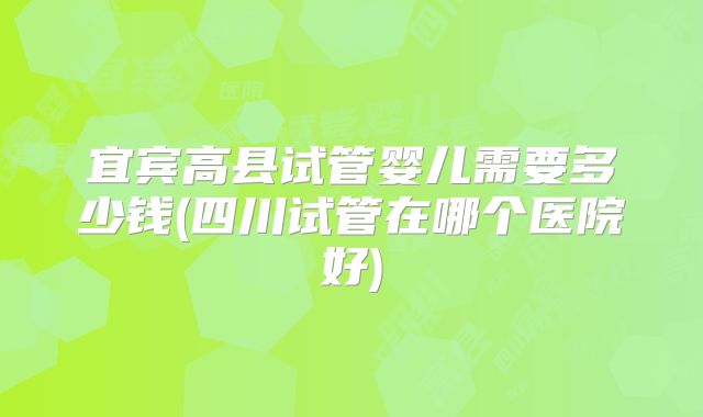 宜宾高县试管婴儿需要多少钱(四川试管在哪个医院好)