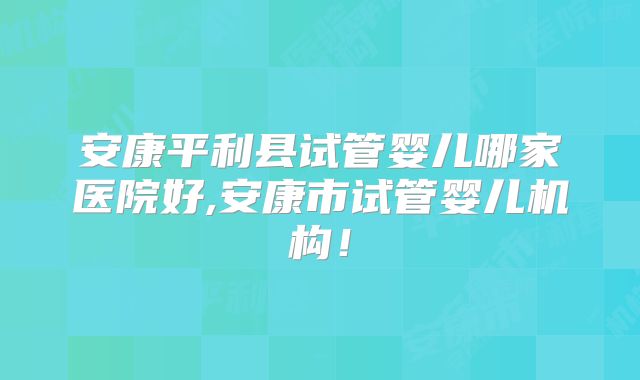 安康平利县试管婴儿哪家医院好,安康市试管婴儿机构!