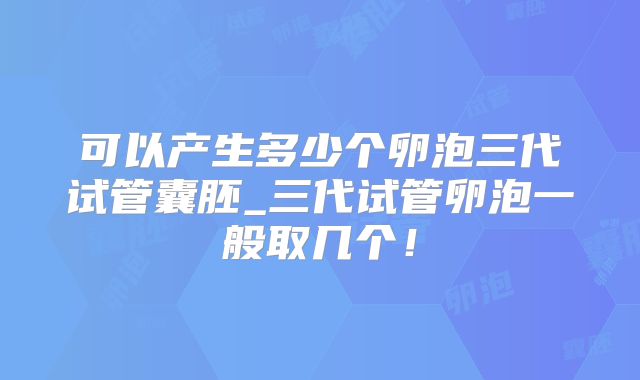 可以产生多少个卵泡三代试管囊胚_三代试管卵泡一般取几个!
