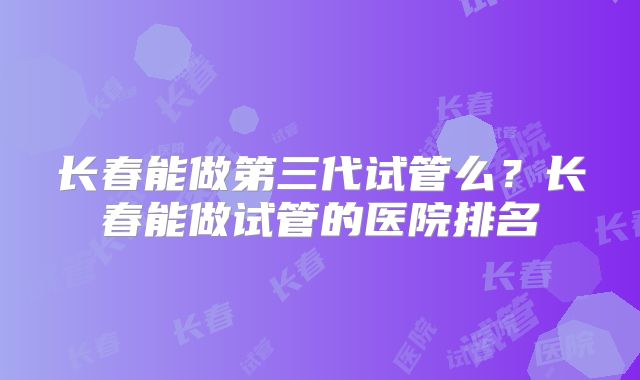 长春能做第三代试管么?长春能做试管的医院排名