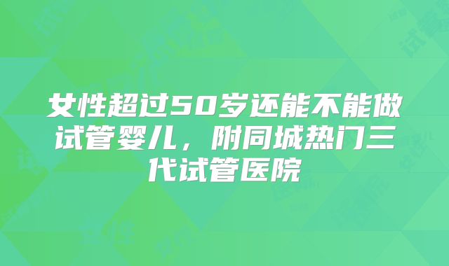 女性超过50岁还能不能做试管婴儿，附同城热门三代试管医院