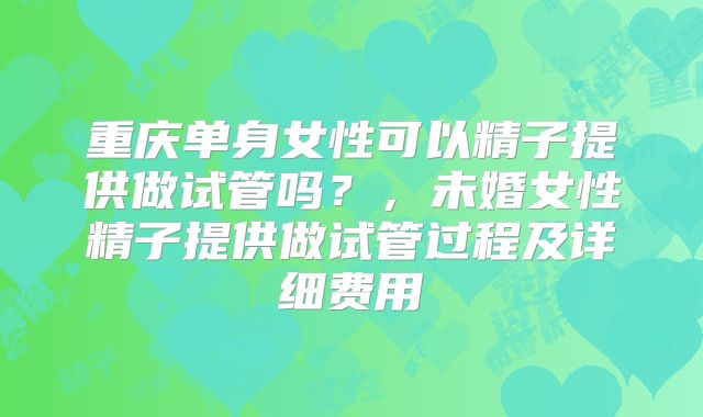 重庆单身女性可以精子提供做试管吗?,未婚女性精子提供做试管过程及详细费用
