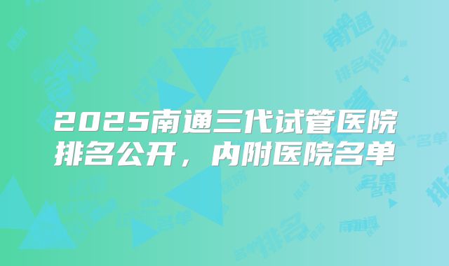 2025南通三代试管医院排名公开，内附医院名单