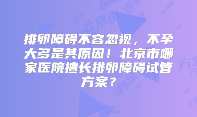 排卵障碍不容忽视,不孕大多是其原因!北京市哪家医院擅长排卵障碍试管方案?