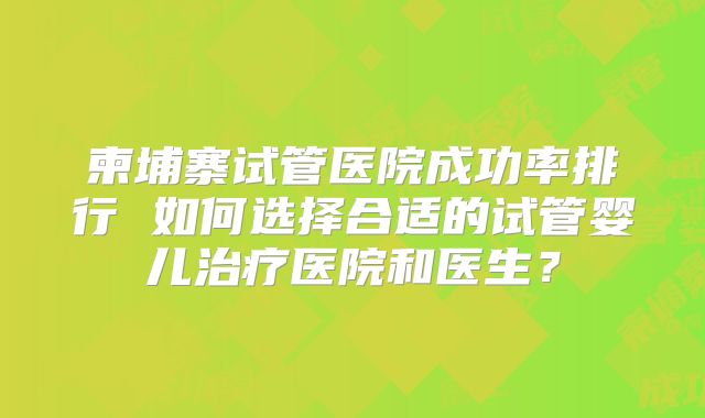 柬埔寨试管医院成功率排行 如何选择合适的试管婴儿治疗医院和医生?