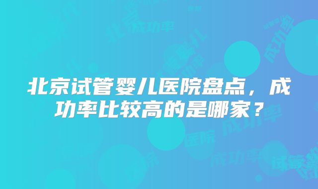 北京试管婴儿医院盘点,成功率比较高的是哪家?