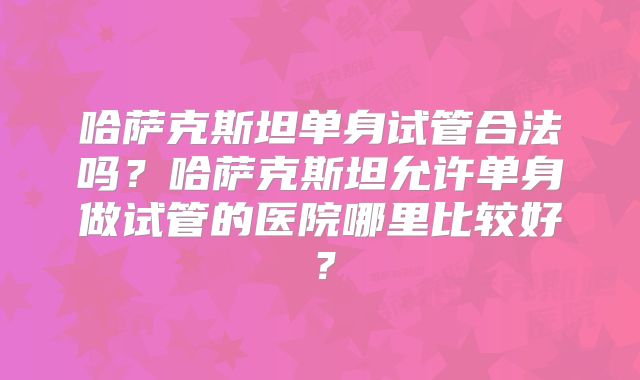 哈萨克斯坦单身试管合法吗？哈萨克斯坦允许单身做试管的医院哪里比较好？
