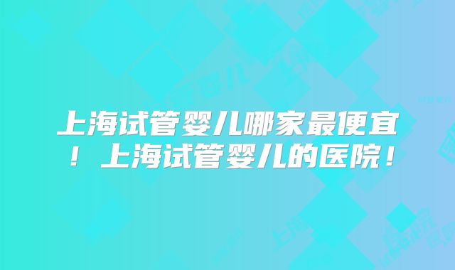 上海试管婴儿哪家最便宜！上海试管婴儿的医院！