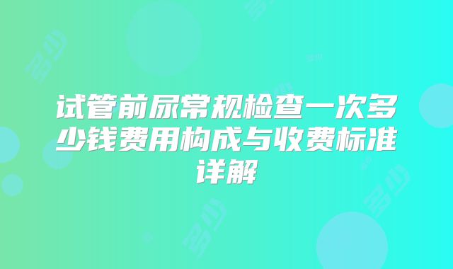 试管前尿常规检查一次多少钱费用构成与收费标准详解