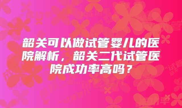 韶关可以做试管婴儿的医院解析,韶关二代试管医院成功率高吗?