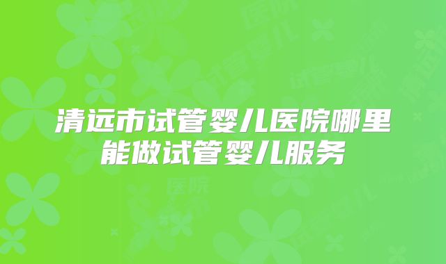 清远市试管婴儿医院哪里能做试管婴儿服务