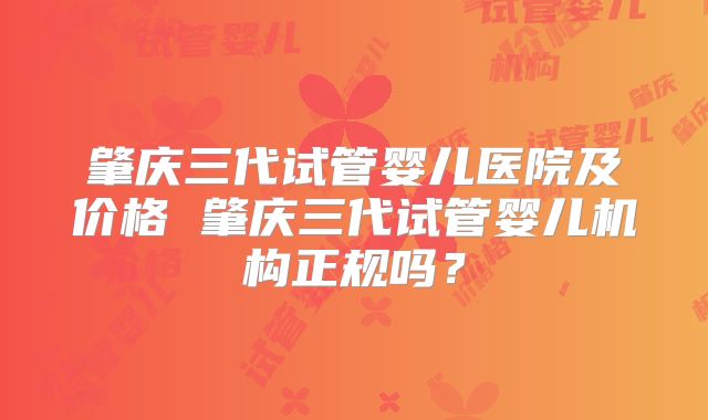 肇庆三代试管婴儿医院及价格 肇庆三代试管婴儿机构正规吗?