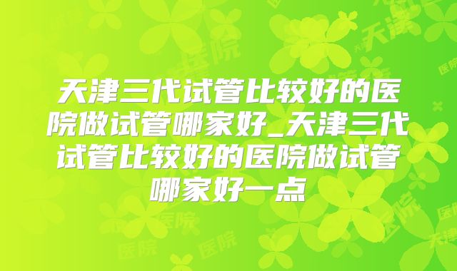 天津三代试管比较好的医院做试管哪家好_天津三代试管比较好的医院做试管哪家好一点