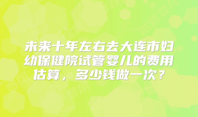 未来十年左右去大连市妇幼保健院试管婴儿的费用估算,多少钱做一次?