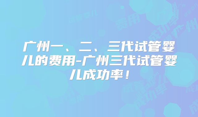 广州一、二、三代试管婴儿的费用-广州三代试管婴儿成功率！