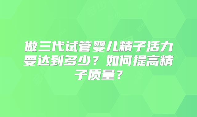 做三代试管婴儿精子活力要达到多少?如何提高精子质量?