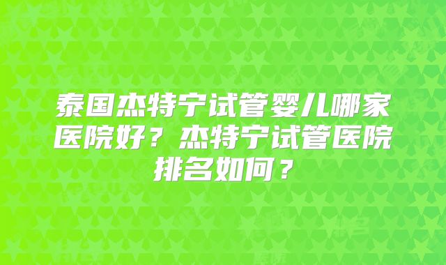 泰国杰特宁试管婴儿哪家医院好?杰特宁试管医院排名如何?