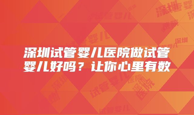 深圳试管婴儿医院做试管婴儿好吗？让你心里有数
